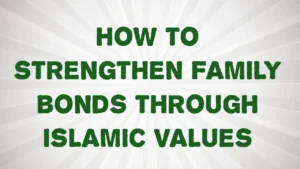 How to Strengthen Family Bonds through Islamic Values